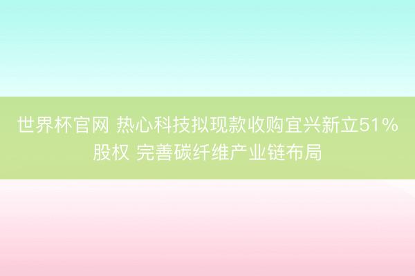 世界杯官网 热心科技拟现款收购宜兴新立51%股权 完善碳纤维产业链布局