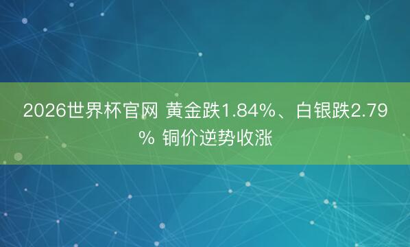 2026世界杯官网 黄金跌1.84%、白银跌2.79% 铜价逆势收涨