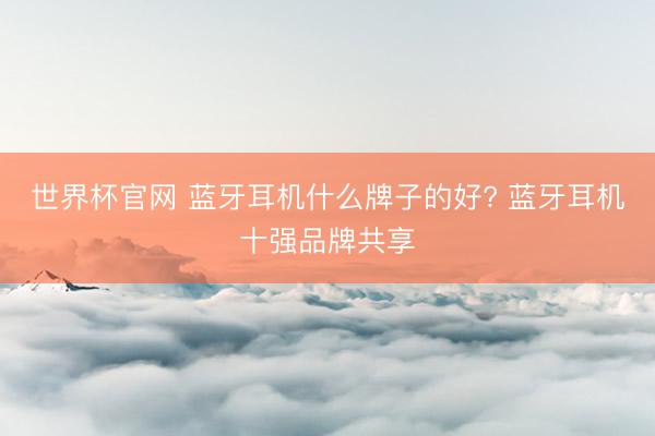 世界杯官网 蓝牙耳机什么牌子的好? 蓝牙耳机十强品牌共享