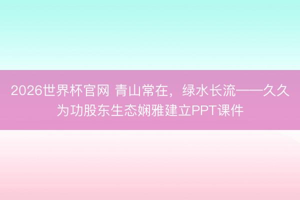 2026世界杯官网 青山常在，绿水长流——久久为功股东生态娴雅建立PPT课件