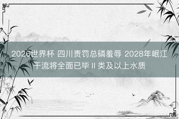 2026世界杯 四川责罚总磷羞辱 2028年岷江干流将全面已毕Ⅱ类及以上水质