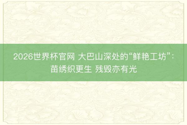 2026世界杯官网 大巴山深处的“鲜艳工坊”:苗绣织更生 残毁亦有光