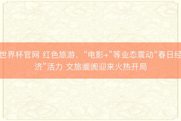 世界杯官网 红色旅游、“电影+”等业态震动“春日经济”活力 文旅阛阓迎来火热开局