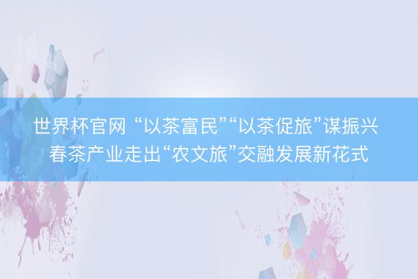 世界杯官网 “以茶富民”“以茶促旅”谋振兴 春茶产业走出“农文旅”交融发展新花式