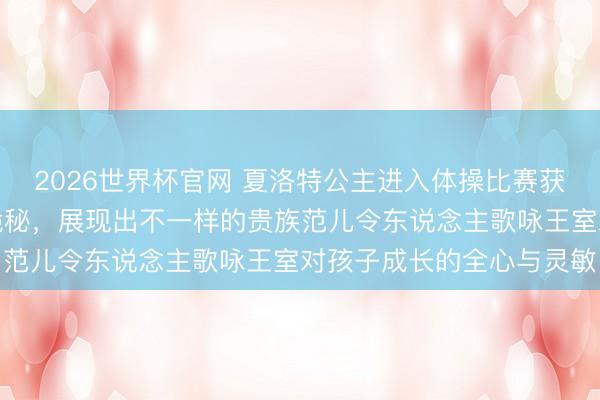 2026世界杯官网 夏洛特公主进入体操比赛获奖,王室低调保护孩子诡秘,展现出不一样的贵族范儿令东说念主歌咏王室对孩子成长的全心与灵敏