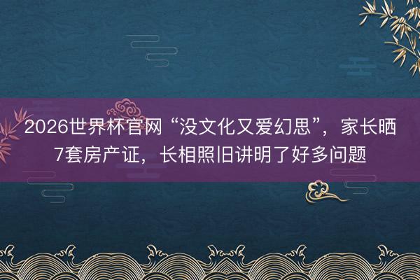 2026世界杯官网 “没文化又爱幻思”,家长晒7套房产证,长相照旧讲明了好多问题