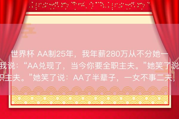 世界杯 AA制25年，我年薪280万从不分她一分。她50岁退休那天，我说：“AA兑现了，当今你要全职主夫。”她笑了说：AA了半辈子，一女不事二夫，AA仳离