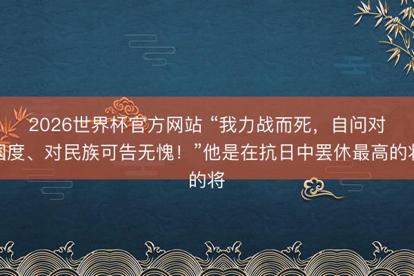 2026世界杯官方网站 “我力战而死,自问对国度、对民族可告无愧!”他是在抗日中罢休最高的将