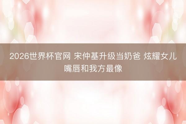 2026世界杯官网 宋仲基升级当奶爸 炫耀女儿嘴唇和我方最像