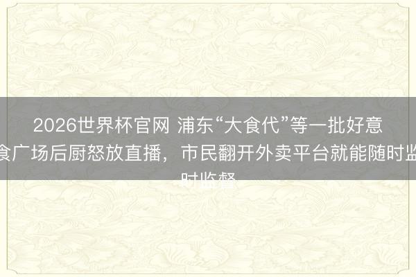 2026世界杯官网 浦东“大食代”等一批好意思食广场后厨怒放直播，市民翻开外卖平台就能随时监督