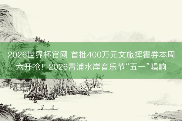 2026世界杯官网 首批400万元文旅挥霍券本周六开抢！2026青浦水岸音乐节“五一”唱响