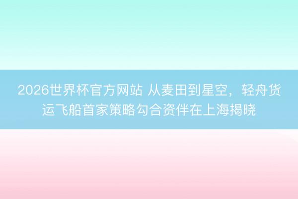 2026世界杯官方网站 从麦田到星空，轻舟货运飞船首家策略勾合资伴在上海揭晓