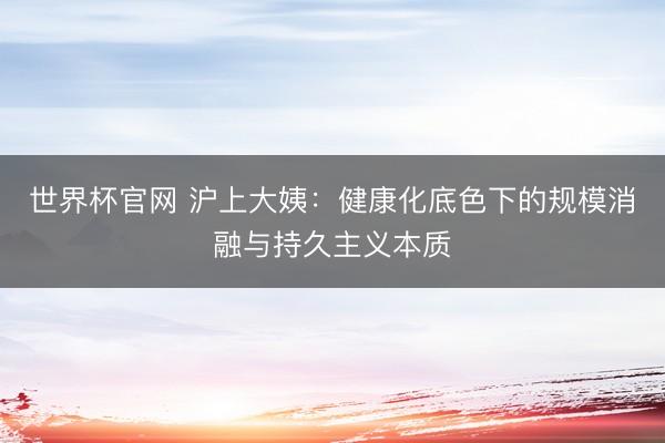 世界杯官网 沪上大姨：健康化底色下的规模消融与持久主义本质