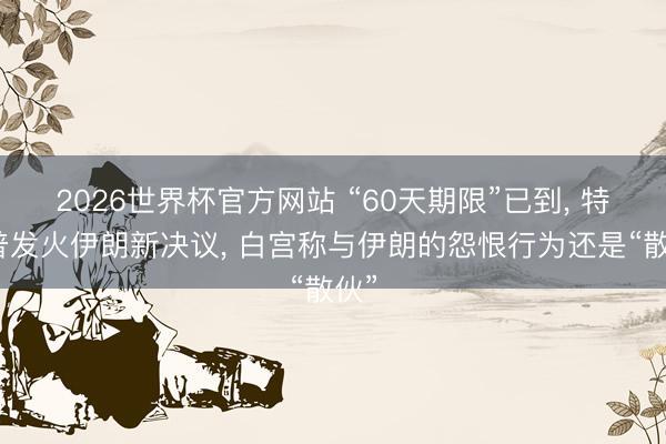 2026世界杯官方网站 “60天期限”已到， 特朗普发火伊朗新决议， 白宫称与伊朗的怨恨行为还是“散伙”