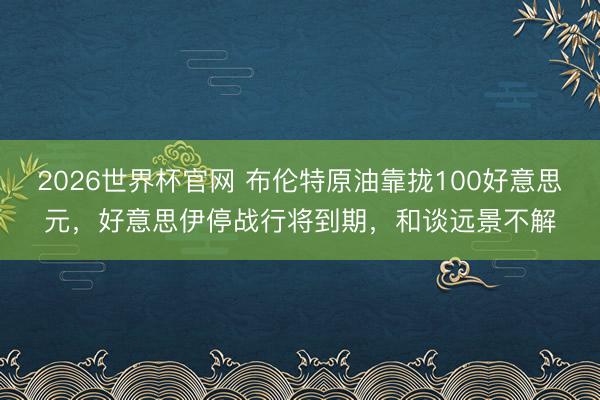 2026世界杯官网 布伦特原油靠拢100好意思元，好意思伊停战行将到期，和谈远景不解