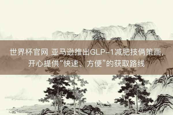 世界杯官网 亚马逊推出GLP-1减肥技俩策画，开心提供“快速、方便”的获取路线