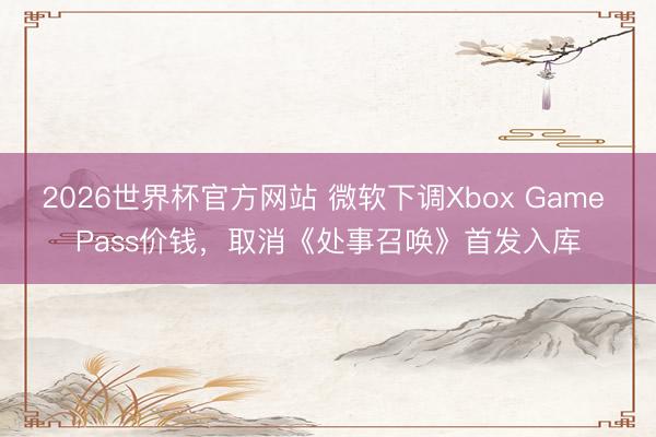 2026世界杯官方网站 微软下调Xbox Game Pass价钱，取消《处事召唤》首发入库