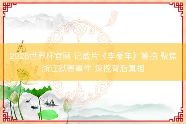 2026世界杯官网 记载片《李豪年》筹拍 聚焦浙江狱警事件 深挖背后真相