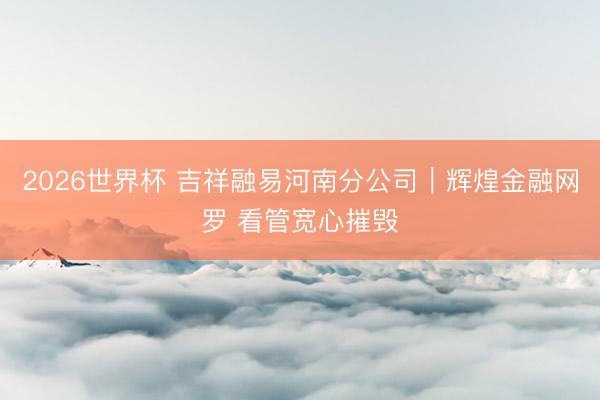 2026世界杯 吉祥融易河南分公司｜辉煌金融网罗 看管宽心摧毁