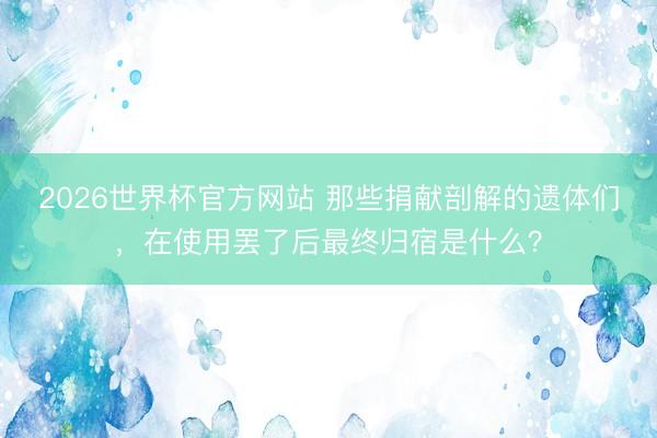 2026世界杯官方网站 那些捐献剖解的遗体们，在使用罢了后最终归宿是什么？