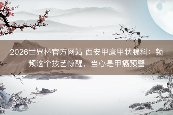 2026世界杯官方网站 西安甲康甲状腺科：频频这个技艺惊醒，当心是甲癌预警