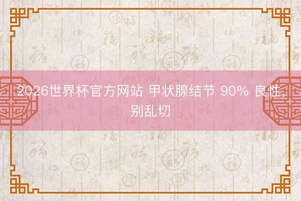 2026世界杯官方网站 甲状腺结节 90% 良性，别乱切