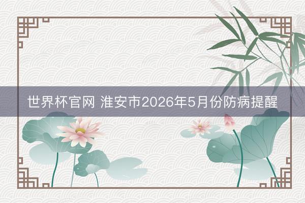 世界杯官网 淮安市2026年5月份防病提醒