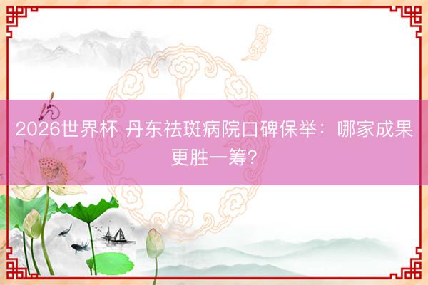 2026世界杯 丹东祛斑病院口碑保举：哪家成果更胜一筹？