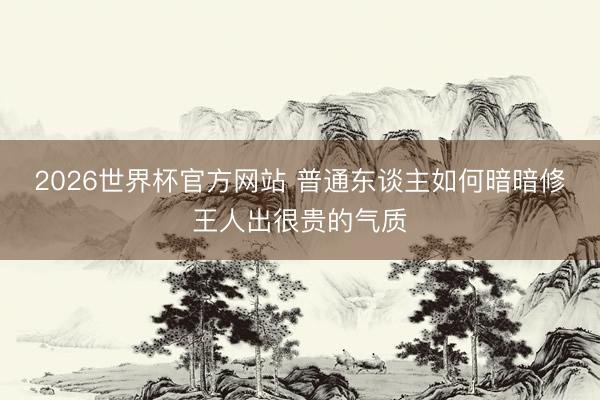 2026世界杯官方网站 普通东谈主如何暗暗修王人出很贵的气质