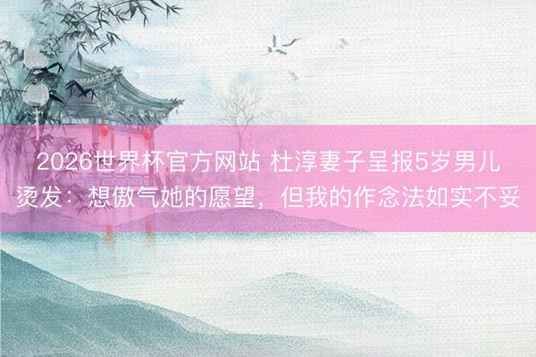 2026世界杯官方网站 杜淳妻子呈报5岁男儿烫发：想傲气她的愿望，但我的作念法如实不妥