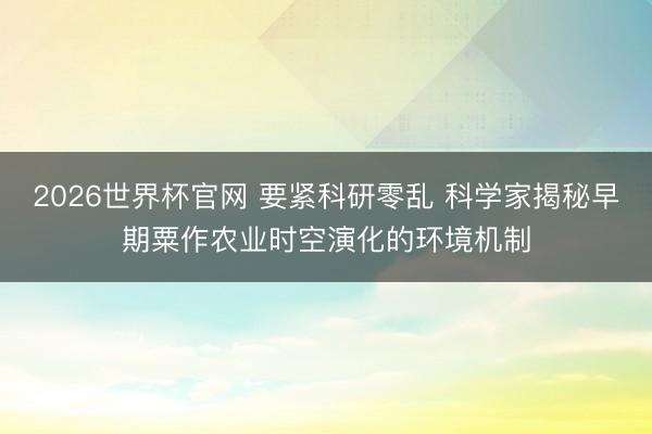 2026世界杯官网 要紧科研零乱 科学家揭秘早期粟作农业时空演化的环境机制