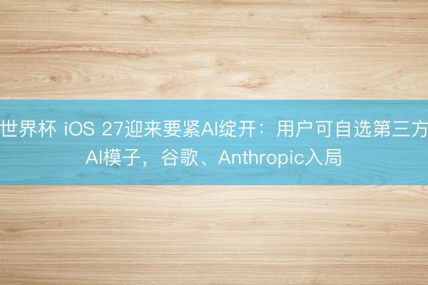 世界杯 iOS 27迎来要紧AI绽开：用户可自选第三方AI模子，谷歌、Anthropic入局