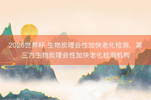 2026世界杯 生物炭理会性加快老化检测，第三方生物炭理会性加快老化检测机构