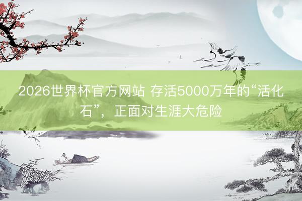 2026世界杯官方网站 存活5000万年的“活化石”，正面对生涯大危险