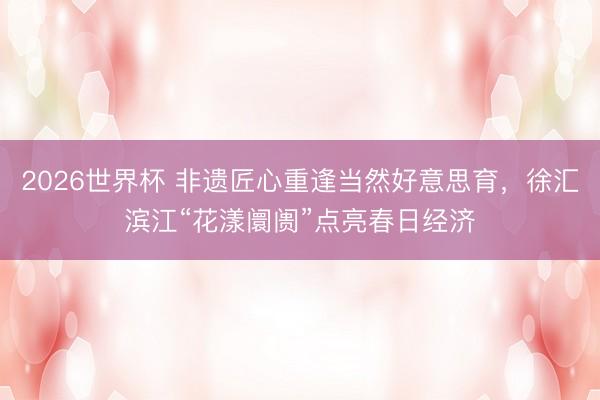 2026世界杯 非遗匠心重逢当然好意思育，徐汇滨江“花漾阛阓”点亮春日经济