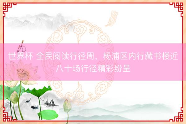 世界杯 全民阅读行径周，杨浦区内行藏书楼近八十场行径精彩纷呈
