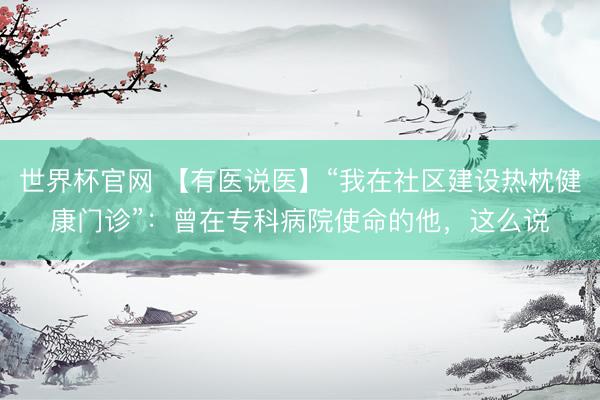 世界杯官网 【有医说医】“我在社区建设热枕健康门诊”：曾在专科病院使命的他，这么说