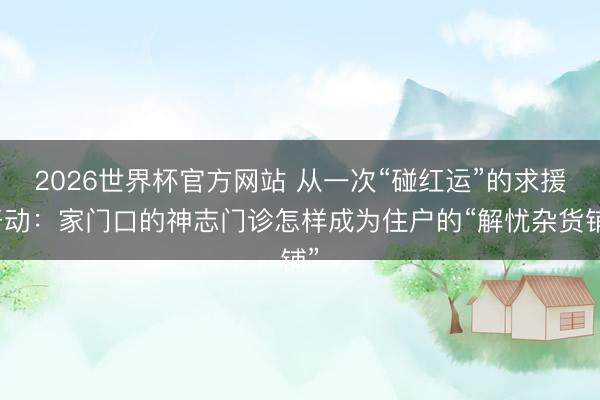 2026世界杯官方网站 从一次“碰红运”的求援开动：家门口的神志门诊怎样成为住户的“解忧杂货铺”