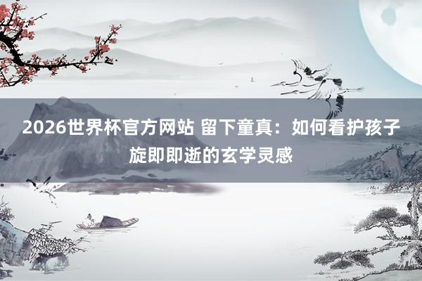 2026世界杯官方网站 留下童真：如何看护孩子旋即即逝的玄学灵感