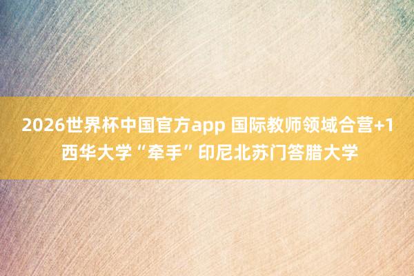 2026世界杯中国官方app 国际教师领域合营+1 西华大学“牵手”印尼北苏门答腊大学