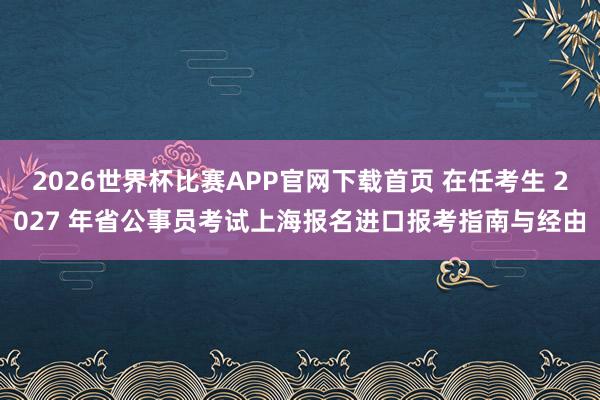 2026世界杯比赛APP官网下载首页 在任考生 2027 年省公事员考试上海报名进口报考指南与经由
