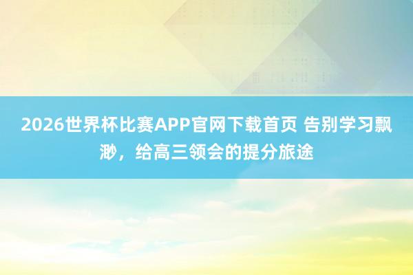 2026世界杯比赛APP官网下载首页 告别学习飘渺，给高三领会的提分旅途