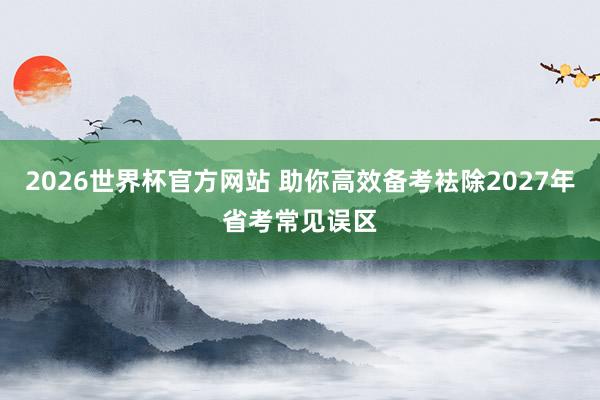 2026世界杯官方网站 助你高效备考袪除2027年省考常见误区