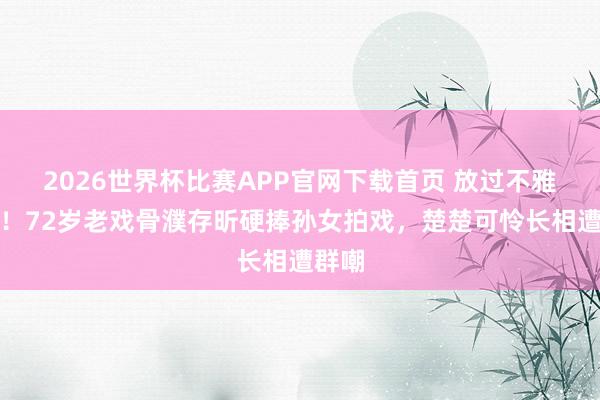 2026世界杯比赛APP官网下载首页 放过不雅众吧！72岁老戏骨濮存昕硬捧孙女拍戏，楚楚可怜长相遭群嘲