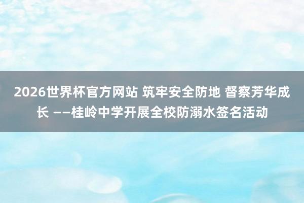 2026世界杯官方网站 筑牢安全防地 督察芳华成长 ——桂岭中学开展全校防溺水签名活动