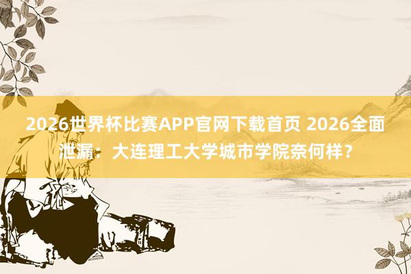 2026世界杯比赛APP官网下载首页 2026全面泄漏：大连理工大学城市学院奈何样？