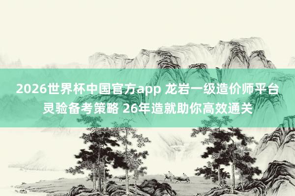 2026世界杯中国官方app 龙岩一级造价师平台灵验备考策略 26年造就助你高效通关