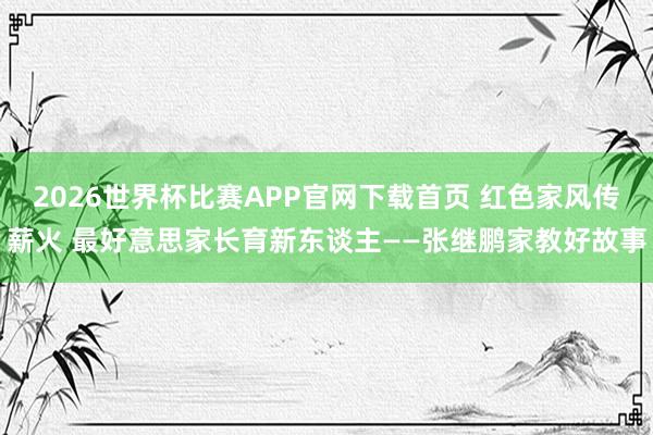 2026世界杯比赛APP官网下载首页 红色家风传薪火 最好意思家长育新东谈主——张继鹏家教好故事