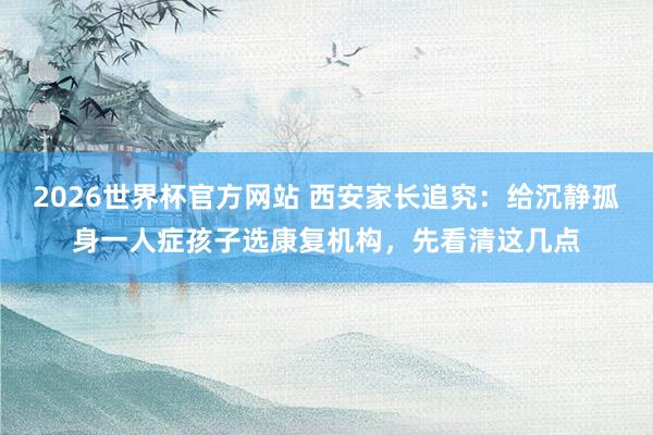 2026世界杯官方网站 西安家长追究:给沉静孤身一人症孩子选康复机构,先看清这几点