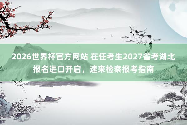 2026世界杯官方网站 在任考生2027省考湖北报名进口开启，速来检察报考指南